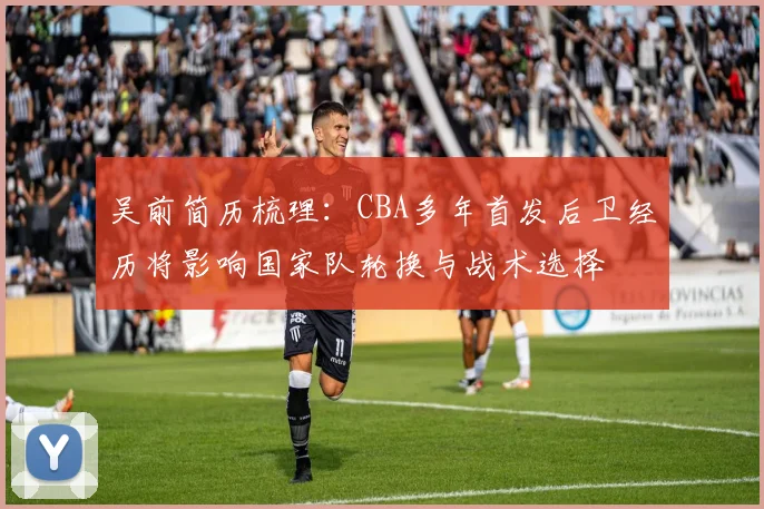 吴前简历梳理：CBA多年首发后卫经历将影响国家队轮换与战术选择