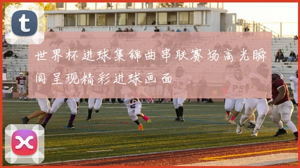 世界杯进球集锦曲串联赛场高光瞬间呈现精彩进球画面
