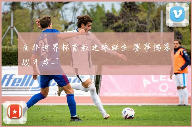 南非世界杯首粒进球诞生 赛事揭幕战开启_1