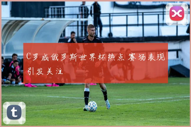 C罗成俄罗斯世界杯热点 赛场表现引发关注