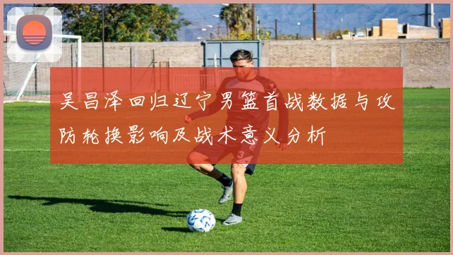 吴昌泽回归辽宁男篮首战数据与攻防轮换影响及战术意义分析