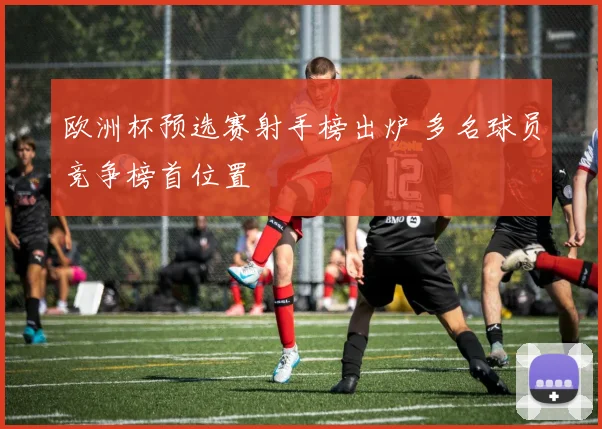 欧洲杯预选赛射手榜出炉 多名球员竞争榜首位置