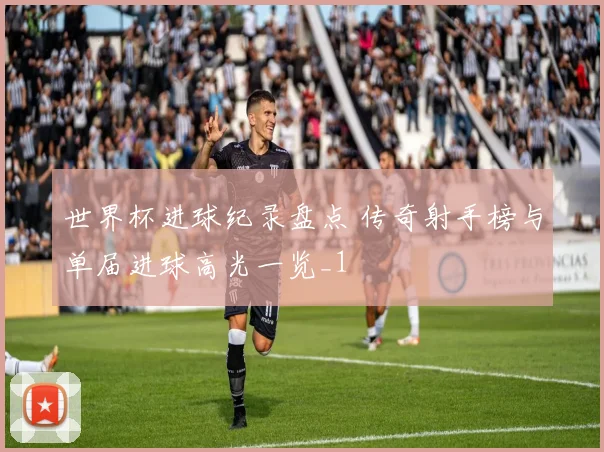 世界杯进球纪录盘点 传奇射手榜与单届进球高光一览_1