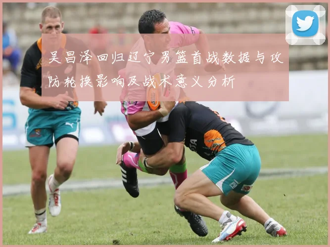 吴昌泽回归辽宁男篮首战数据与攻防轮换影响及战术意义分析