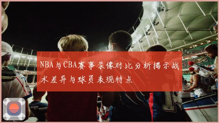 NBA与CBA赛事录像对比分析揭示战术差异与球员表现特点
