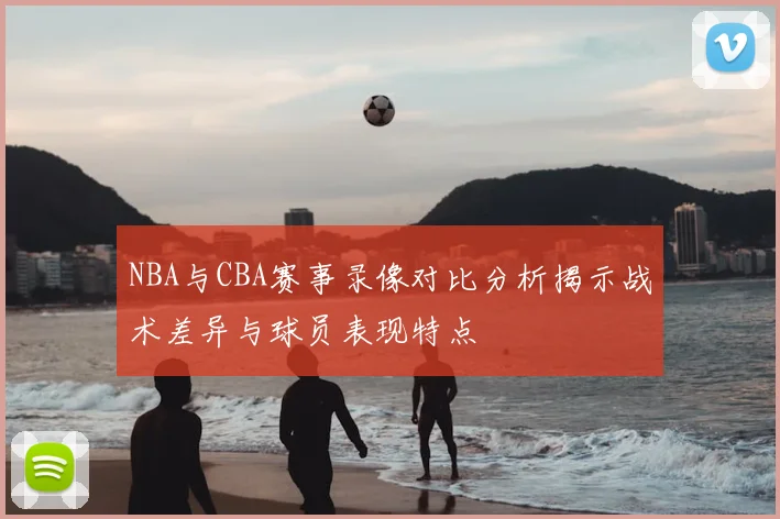 NBA与CBA赛事录像对比分析揭示战术差异与球员表现特点
