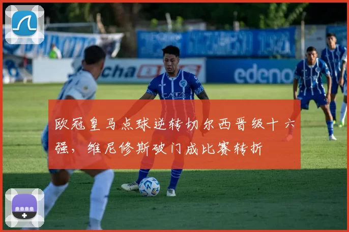 欧冠皇马点球逆转切尔西晋级十六强，维尼修斯破门成比赛转折