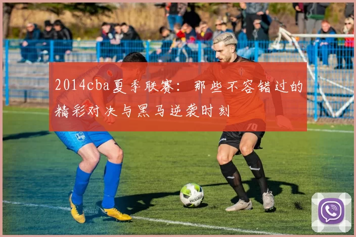 2014cba夏季联赛：那些不容错过的精彩对决与黑马逆袭时刻