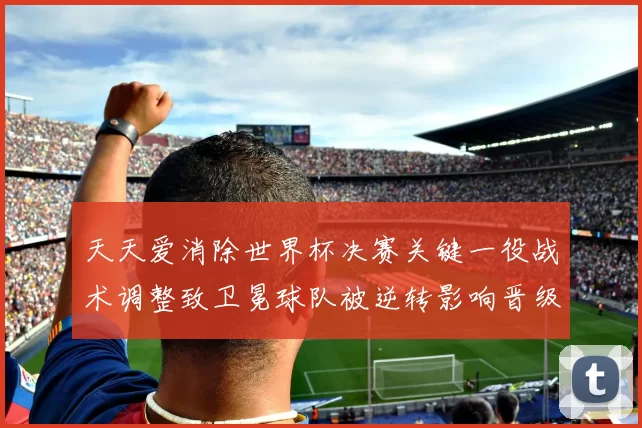 天天爱消除世界杯决赛关键一役战术调整致卫冕球队被逆转影响晋级局面