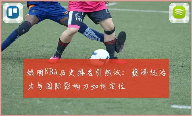 姚明NBA历史排名引热议：巅峰统治力与国际影响力如何定位