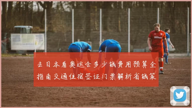 去日本看奥运会多少钱费用预算全指南交通住宿签证门票解析省钱策略