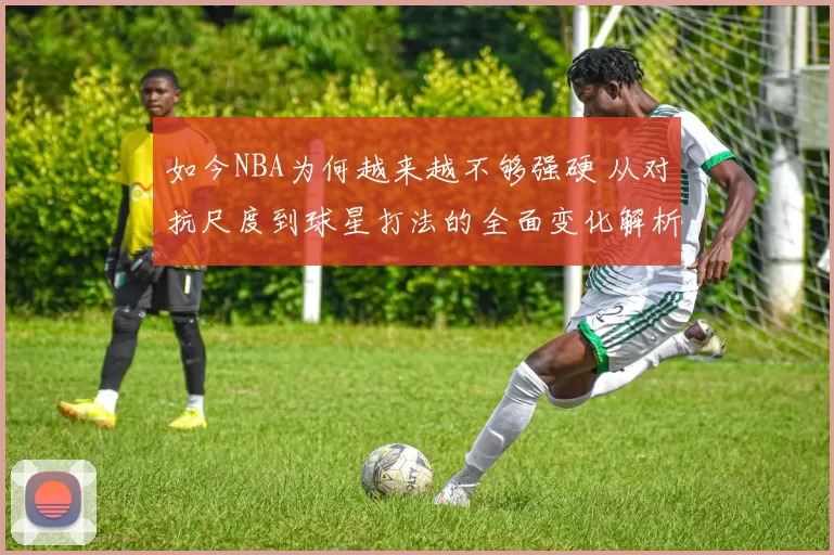 如今NBA为何越来越不够强硬 从对抗尺度到球星打法的全面变化解析
