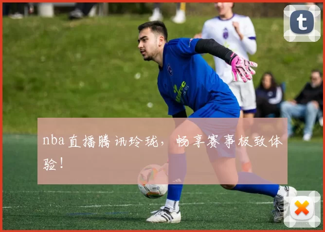 nba直播腾讯玲珑，畅享赛事极致体验！
