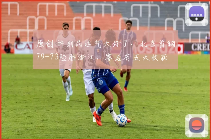 原创 许利民运气太好了，北京首钢79-73险胜浙江，赛后有五大收获