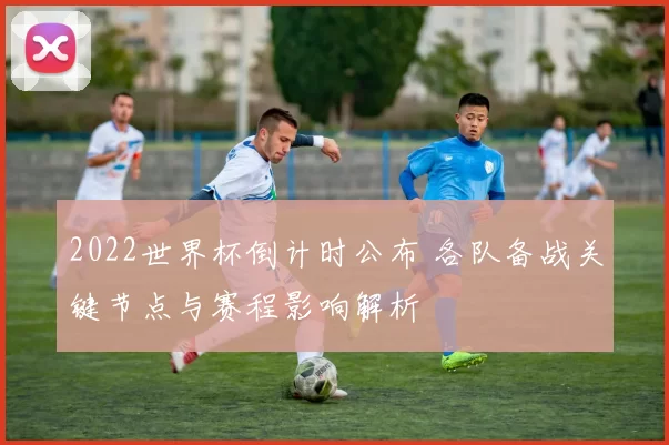 2022世界杯倒计时公布 各队备战关键节点与赛程影响解析