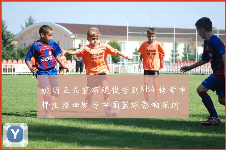 姚明正式宣布退役告别NBA 传奇中锋生涯回顾与中国篮球影响深析