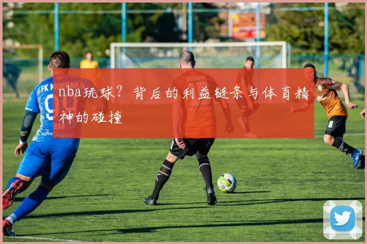 nba玩球？背后的利益链条与体育精神的碰撞
