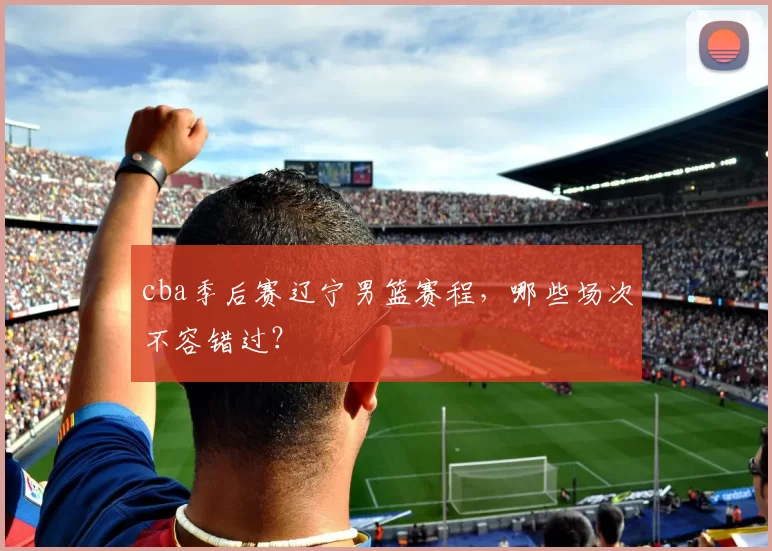 cba季后赛辽宁男篮赛程，哪些场次不容错过？