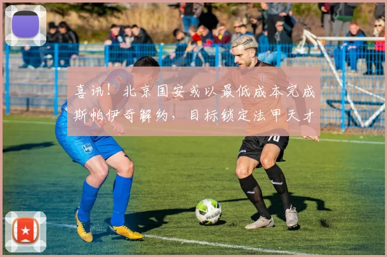 喜讯！北京国安或以最低成本完成斯帕伊奇解约，目标锁定法甲天才中场_凯塔_外援_埃利