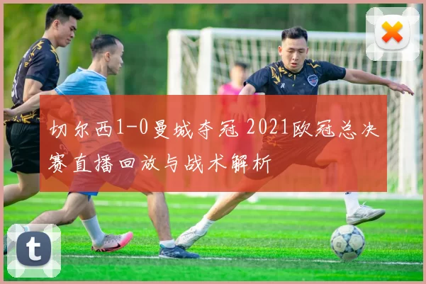 切尔西1-0曼城夺冠 2021欧冠总决赛直播回放与战术解析