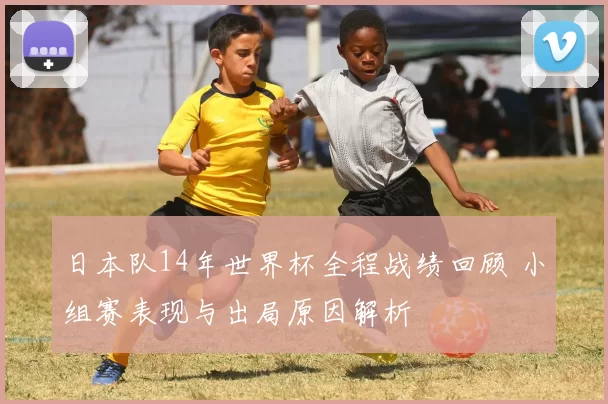 日本队14年世界杯全程战绩回顾 小组赛表现与出局原因解析