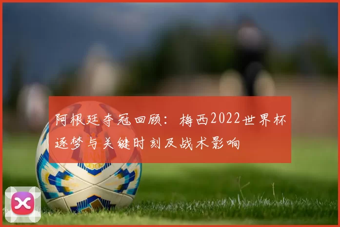 阿根廷夺冠回顾：梅西2022世界杯逐梦与关键时刻及战术影响