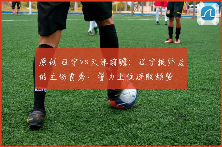 原创 辽宁vs天津前瞻：辽宁换帅后的主场首秀，誓力止住连败颓势