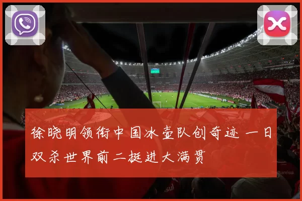 徐晓明领衔中国冰壶队创奇迹 一日双杀世界前二挺进大满贯
