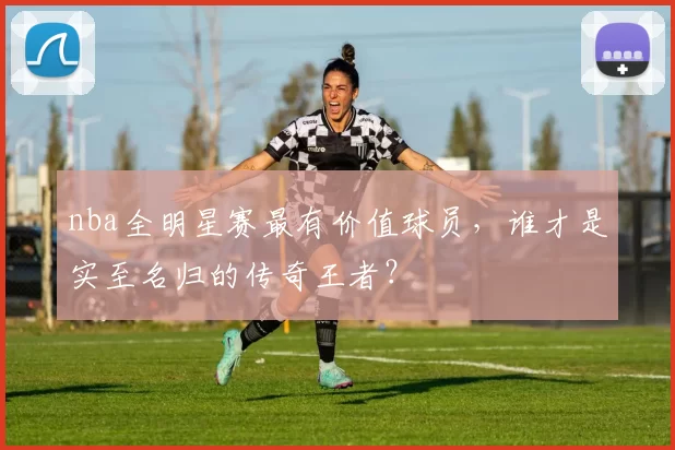 nba全明星赛最有价值球员，谁才是实至名归的传奇王者？