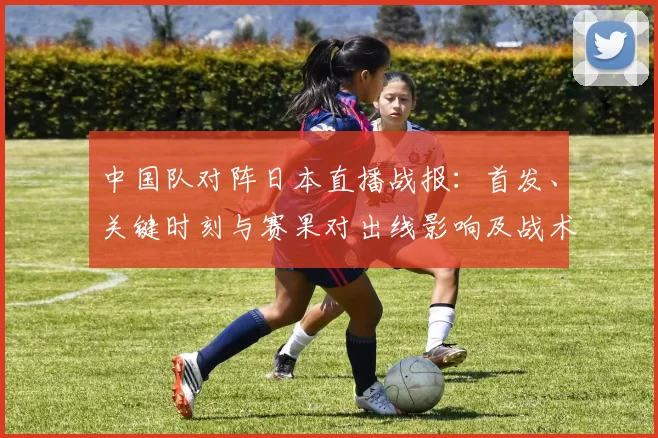 中国队对阵日本直播战报：首发、关键时刻与赛果对出线影响及战术点评