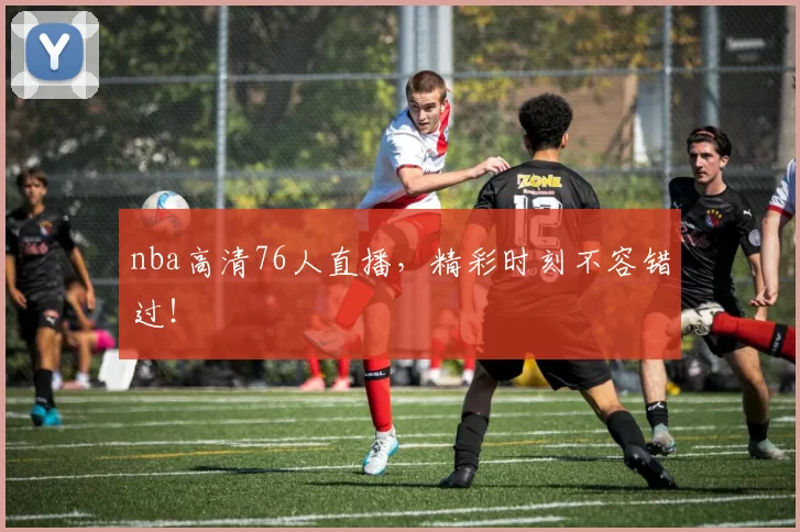 nba高清76人直播，精彩时刻不容错过！