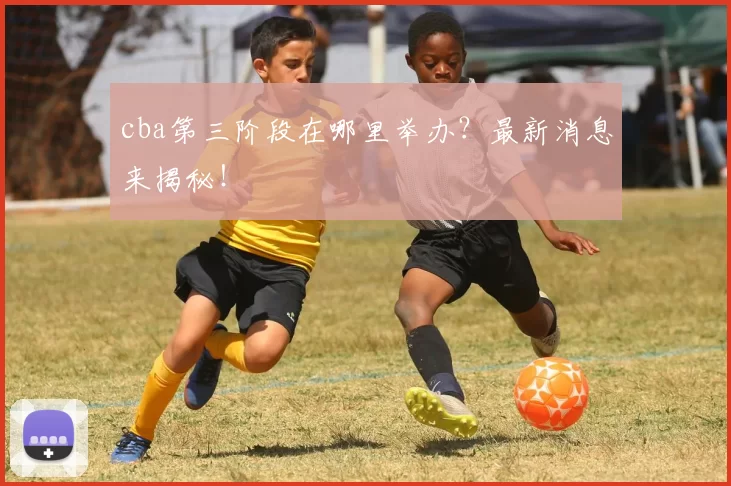 cba第三阶段在哪里举办？最新消息来揭秘！