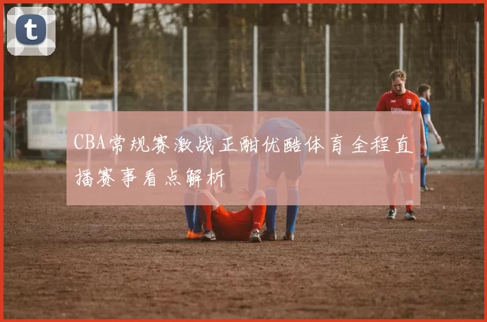 CBA常规赛激战正酣优酷体育全程直播赛事看点解析