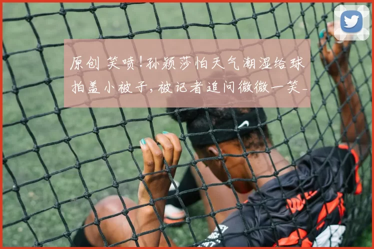 原创 笑喷!孙颖莎怕天气潮湿给球拍盖小被子,被记者追问微微一笑_秘诀!