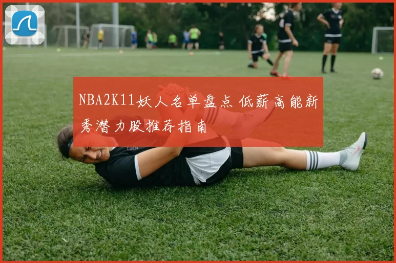 NBA2K11妖人名单盘点 低薪高能新秀潜力股推荐指南