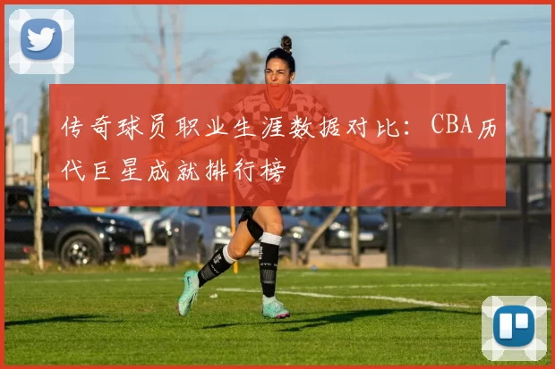 传奇球员职业生涯数据对比：CBA历代巨星成就排行榜