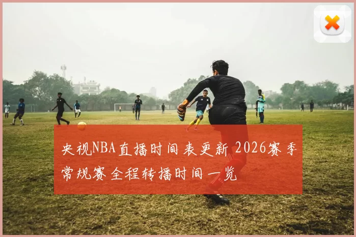 央视NBA直播时间表更新 2026赛季常规赛全程转播时间一览
