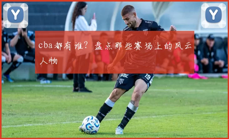 cba都有谁？盘点那些赛场上的风云人物