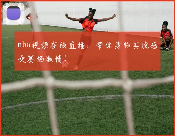 nba视频在线直播，带你身临其境感受赛场激情！