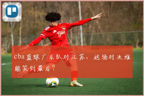 cba蓝球广东队对江苏,这场对决谁能笑到最后?