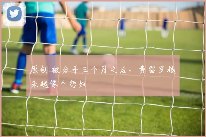 原创 被分手三个月之后，费雷罗越来越像个怨妇