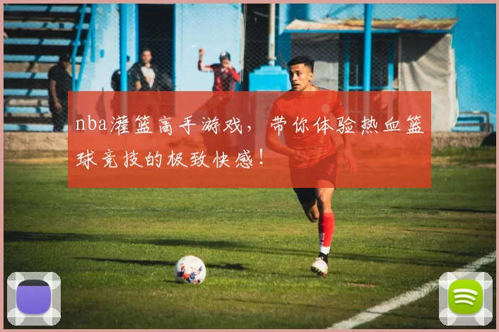 nba灌篮高手游戏，带你体验热血篮球竞技的极致快感！