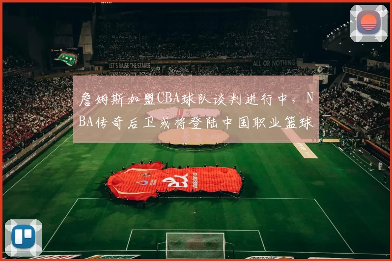 詹姆斯加盟CBA球队谈判进行中，NBA传奇后卫或将登陆中国职业篮球联赛